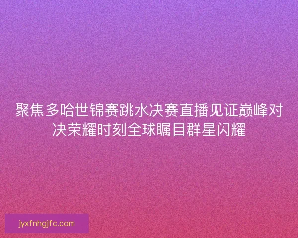 聚焦多哈世锦赛跳水决赛直播见证巅峰对决荣耀时刻全球瞩目群星闪耀