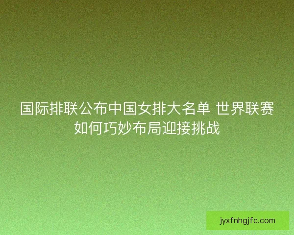 国际排联公布中国女排大名单 世界联赛如何巧妙布局迎接挑战
