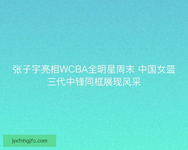 张子宇亮相WCBA全明星周末 中国女篮三代中锋同框展现风采