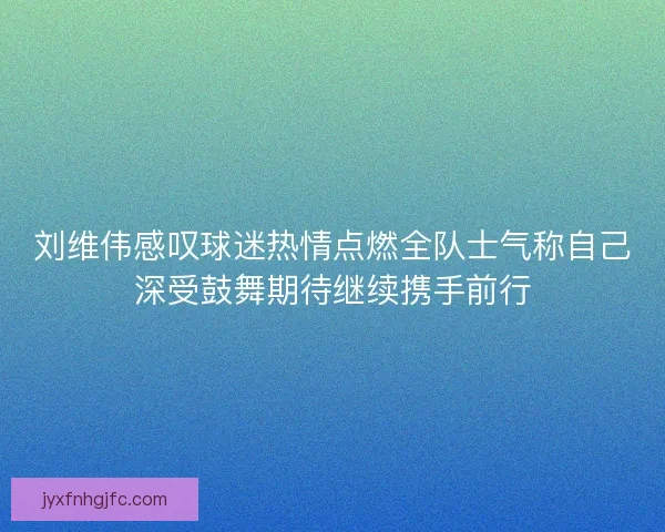 刘维伟感叹球迷热情点燃全队士气称自己深受鼓舞期待继续携手前行 刘维伟感叹球迷热情点燃全队士气称自己深受鼓舞期待继续携手前行