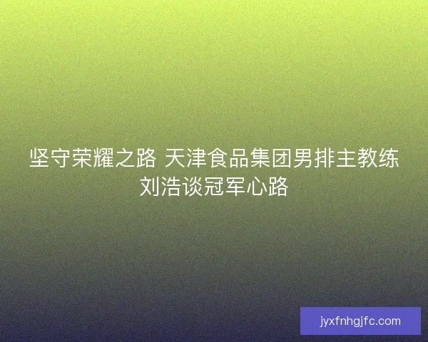 坚守荣耀之路 天津食品集团男排主教练刘浩谈冠军心路