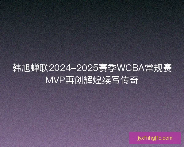 韩旭蝉联2024-2025赛季WCBA常规赛MVP再创辉煌续写传奇 韩旭蝉联2024-2025赛季WCBA常规赛MVP再创辉煌续写传奇