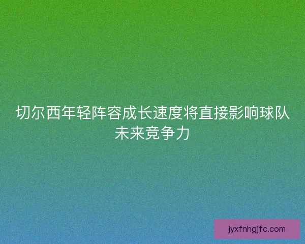 切尔西年轻阵容成长速度将直接影响球队未来竞争力