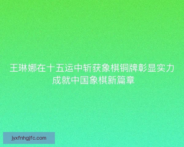 王琳娜在十五运中斩获象棋铜牌彰显实力 成就中国象棋新篇章