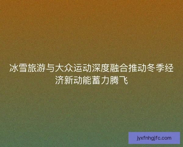 冰雪旅游与大众运动深度融合推动冬季经济新动能蓄力腾飞 冰雪旅游与大众运动深度融合推动冬季经济新动能蓄力腾飞