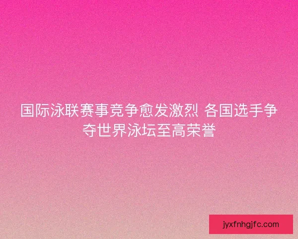 国际泳联赛事竞争愈发激烈 各国选手争夺世界泳坛至高荣誉
