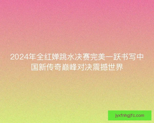 2024年全红婵跳水决赛完美一跃书写中国新传奇巅峰对决震撼世界