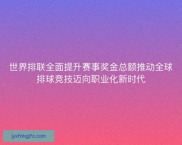 世界排联全面提升赛事奖金总额推动全球排球竞技迈向职业化新时代