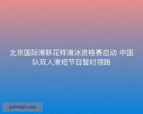北京国际滑联花样滑冰资格赛启动 中国队双人滑短节目暂时领跑