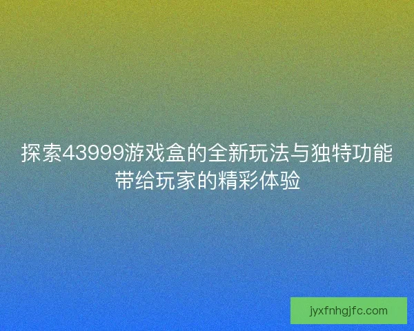探索43999游戏盒的全新玩法与独特功能带给玩家的精彩体验