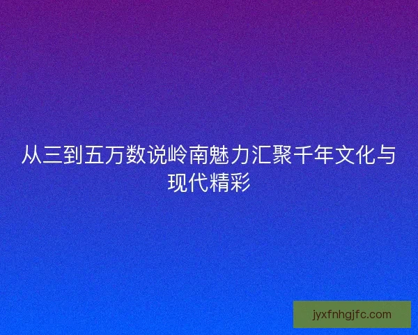 从三到五万数说岭南魅力汇聚千年文化与现代精彩 从三到五万数说岭南魅力汇聚千年文化与现代精彩