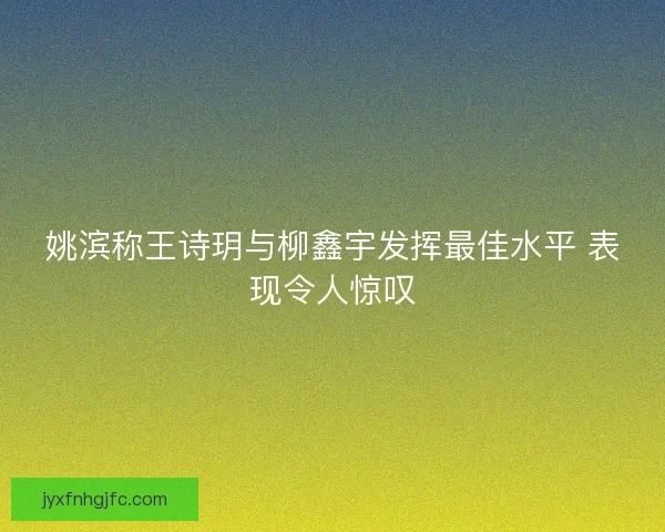 姚滨称王诗玥与柳鑫宇发挥最佳水平 表现令人惊叹 姚滨称王诗玥与柳鑫宇发挥最佳水平 表现令人惊叹
